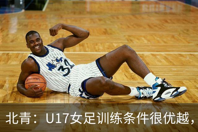 北青：U17女足训练条件很优越，状态良好，力争世少赛开门红