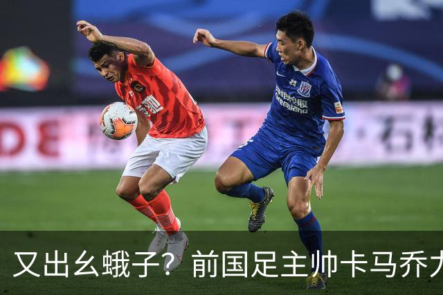 又出幺蛾子？前国足主帅卡马乔力挺姆巴佩，还曝光中国球员踢假球