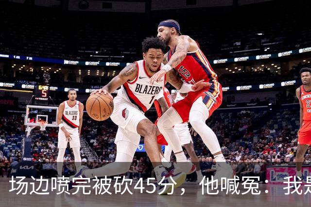 场边喷完被砍45分，他喊冤：我是无辜的