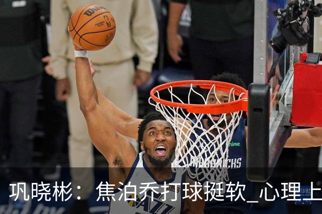 巩晓彬：焦泊乔打球挺软 心理上不是运动员的特别“好斗好胜”
