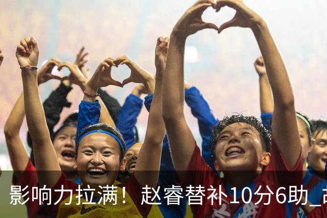 影响力拉满！赵睿替补10分6助 胡明轩15+5+4独扛球队