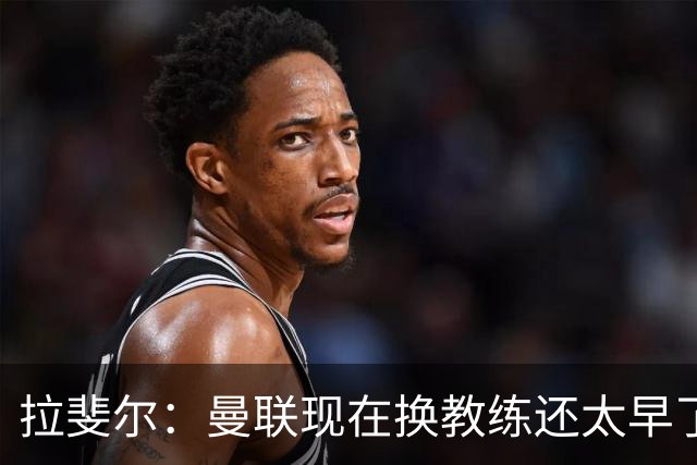 拉斐尔：曼联现在换教练还太早了；看到球队现在的处境很难过