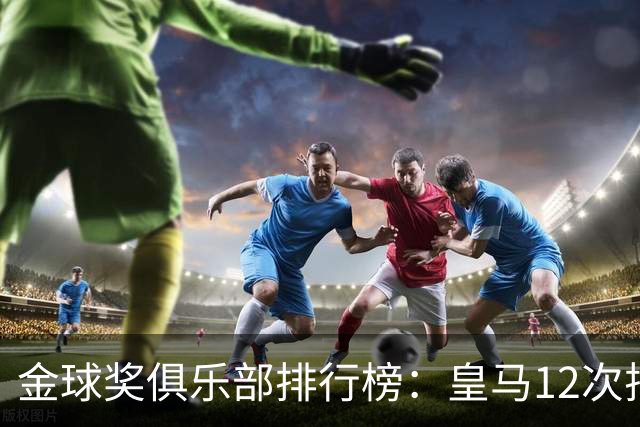 金球奖俱乐部排行榜：皇马12次排第二 巴萨14次第一
