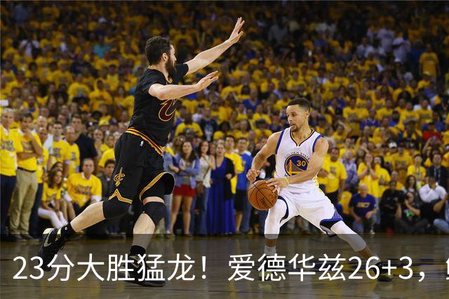 23分大胜猛龙！爱德华兹26+3，鲍尔15+8，赛后鲍尔和华子击掌庆祝